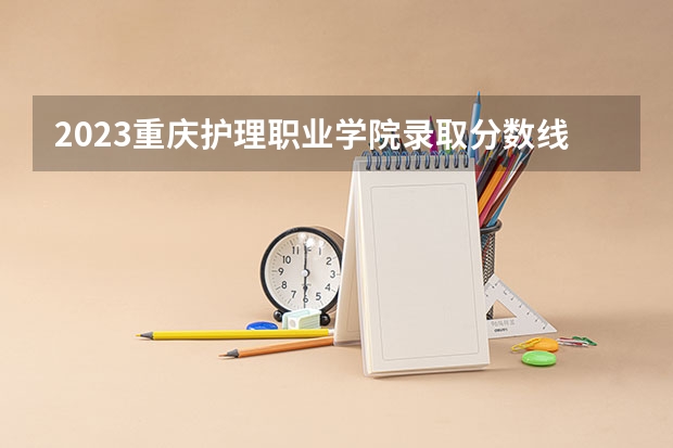 2023重庆护理职业学院录取分数线 历年重庆护理职业学院录取分数线
