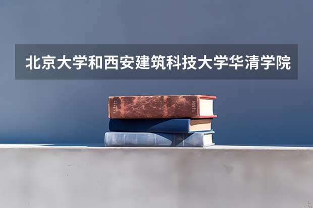 北京大学和西安建筑科技大学华清学院哪个值得报 历年录取分数线对比