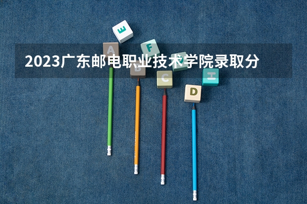 2023广东邮电职业技术学院录取分数线 历年广东邮电职业技术学院录取分数线