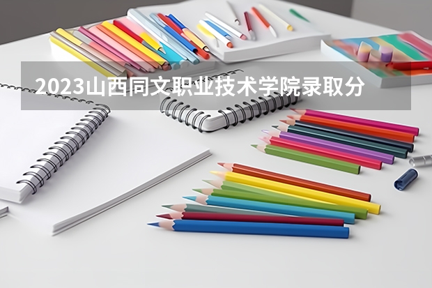 2023山西同文职业技术学院录取分数线 历年山西同文职业技术学院录取分数线