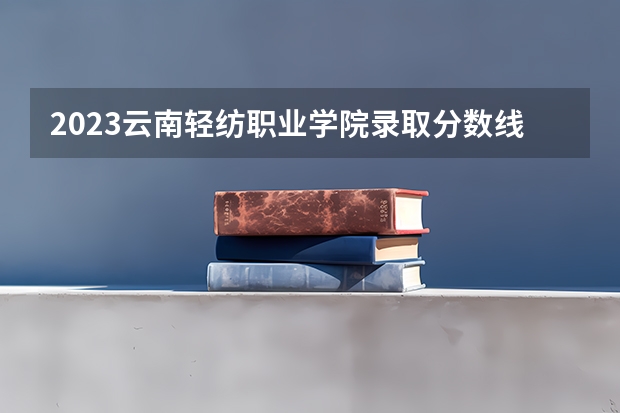 2023云南轻纺职业学院录取分数线 历年云南轻纺职业学院录取分数线