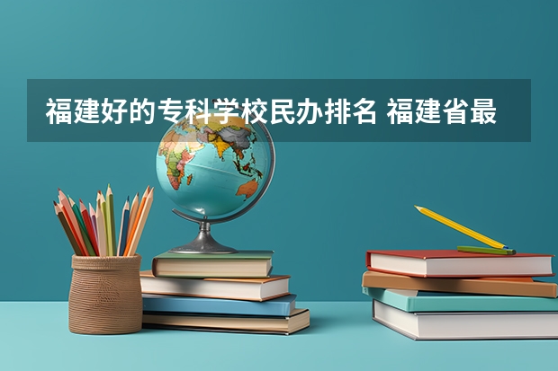 福建好的专科学校民办排名 福建省最好的民办大专排名