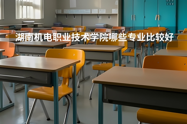 湖南机电职业技术学院哪些专业比较好 湖南机电职业技术学院王牌专业是哪些
