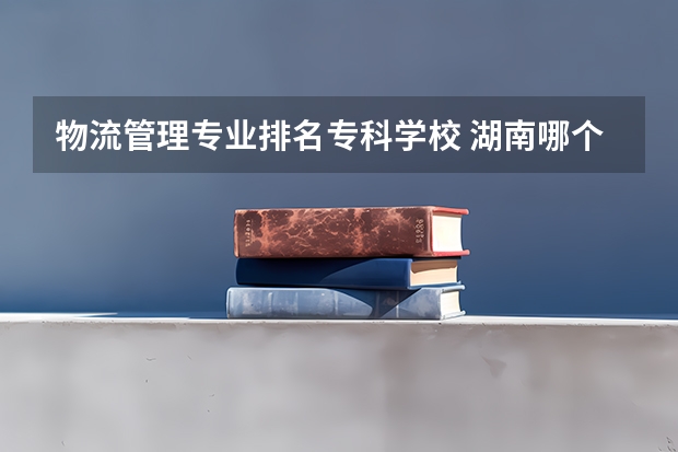 物流管理专业排名专科学校 湖南哪个专科的学校的物流管理最好？