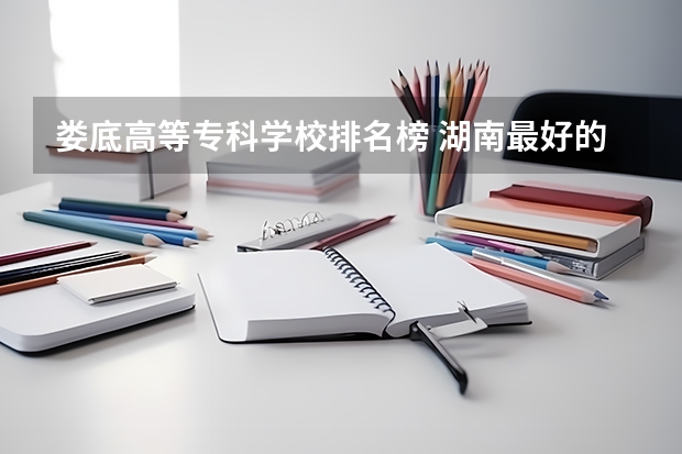 娄底高等专科学校排名榜 湖南最好的大专学校排名