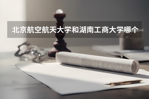 北京航空航天大学和湖南工商大学哪个值得报 历年录取分数线对比