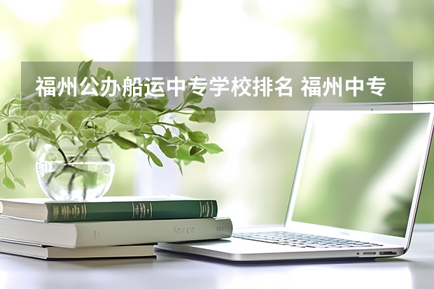 福州公办船运中专学校排名 福州中专排名前十名学校