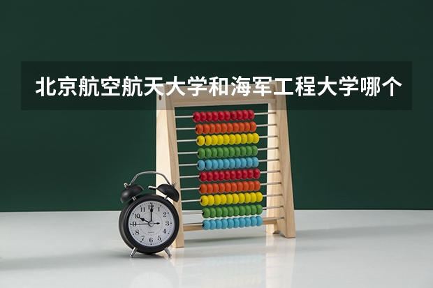 北京航空航天大学和海军工程大学哪个值得报 历年录取分数线对比