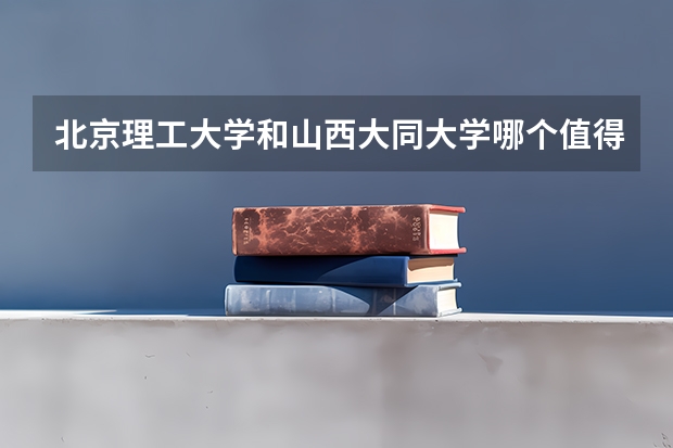 北京理工大学和山西大同大学哪个值得报 历年录取分数线对比