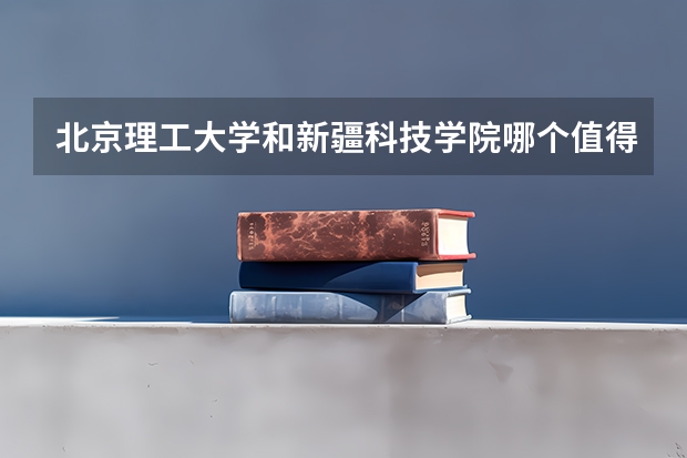 北京理工大学和新疆科技学院哪个值得报 历年录取分数线对比