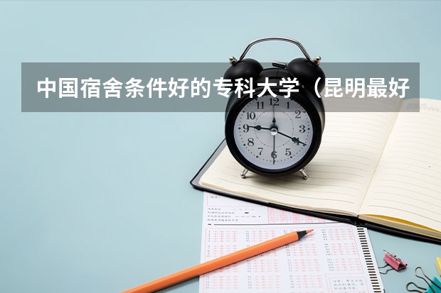中国宿舍条件好的专科大学（昆明最好的大专学校）