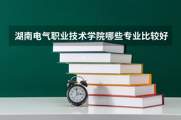 湖南电气职业技术学院哪些专业比较好 湖南电气职业技术学院王牌专业是哪些