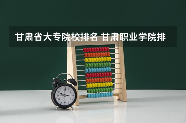 甘肃省大专院校排名 甘肃职业学院排名前十 甘肃省好的专科学校排名