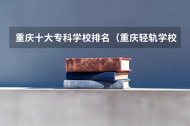 重庆十大专科学校排名（重庆轻轨学校有哪几所）
