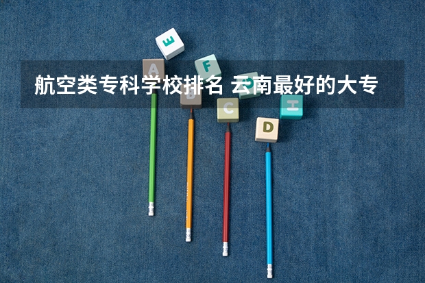 航空类专科学校排名 云南最好的大专排名 云南专科学校排名