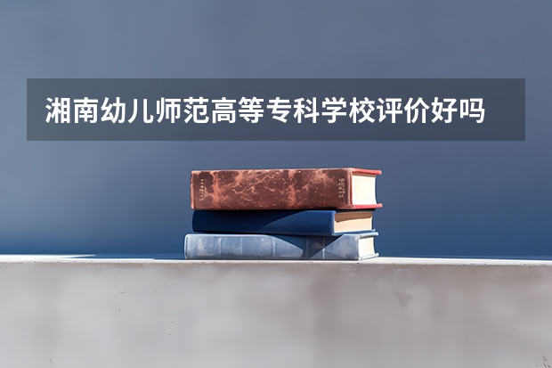 湘南幼儿师范高等专科学校评价好吗 湘南幼儿师范高等专科学校学费贵不贵