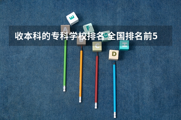 收本科的专科学校排名 全国排名前5的专科院校？