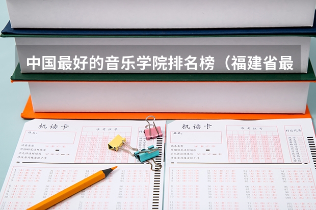 中国最好的音乐学院排名榜（福建省最好的大专学校排名）