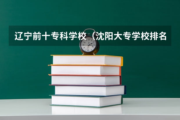 辽宁前十专科学校（沈阳大专学校排名）