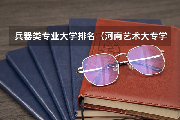 兵器类专业大学排名（河南艺术大专学校排名）