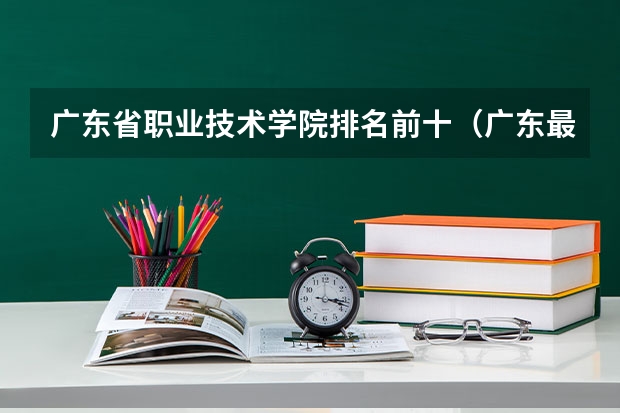 广东省职业技术学院排名前十（广东最好的十大专科学校）