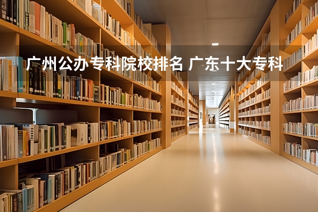 广州公办专科院校排名 广东十大专科学校排名