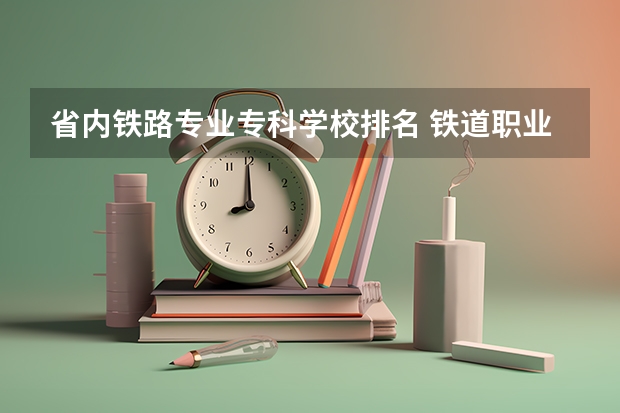 省内铁路专业专科学校排名 铁道职业学院校排名