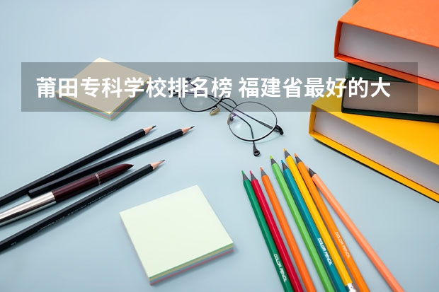 莆田专科学校排名榜 福建省最好的大专学校排名