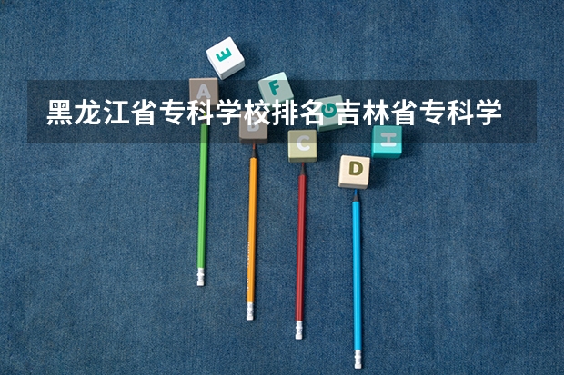 黑龙江省专科学校排名 吉林省专科学校排行榜