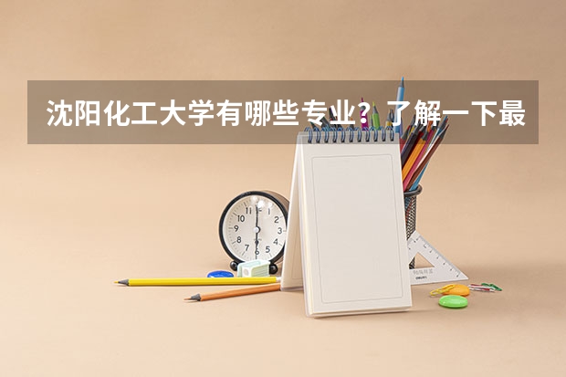 沈阳化工大学有哪些专业？了解一下最新的专业排名？