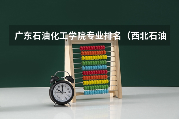 广东石油化工学院专业排名（西北石油大学排名）