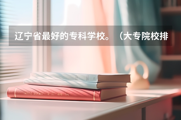辽宁省最好的专科学校。(大专院校排名?)