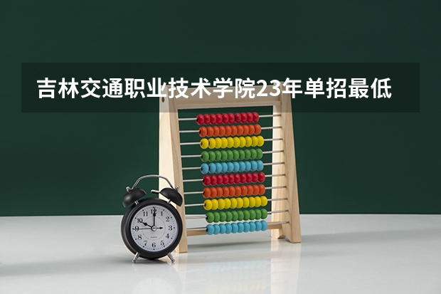 吉林交通职业技术学院23年单招最低分数 吉林省高职单招录取控制线