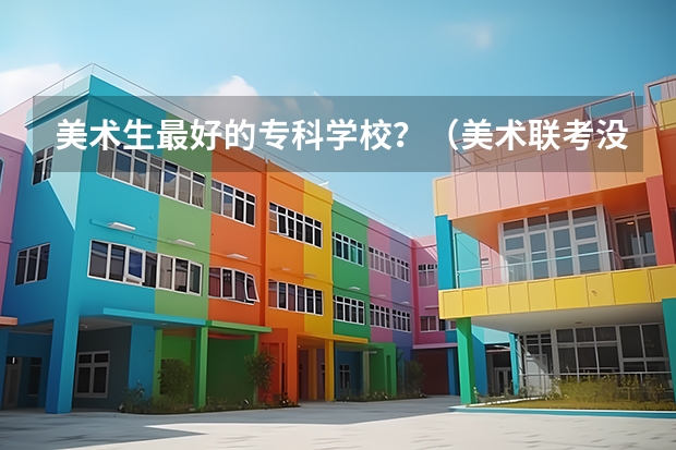 美术生最好的专科学校？（美术联考没有过专科线，能不能参加高考，如果能，上的学校能不能和我美术生同学在一个学校。）