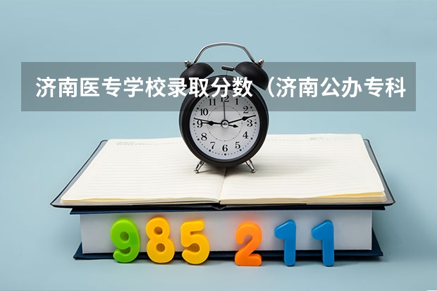 济南医专学校录取分数（济南公办专科学校排名及分数线）