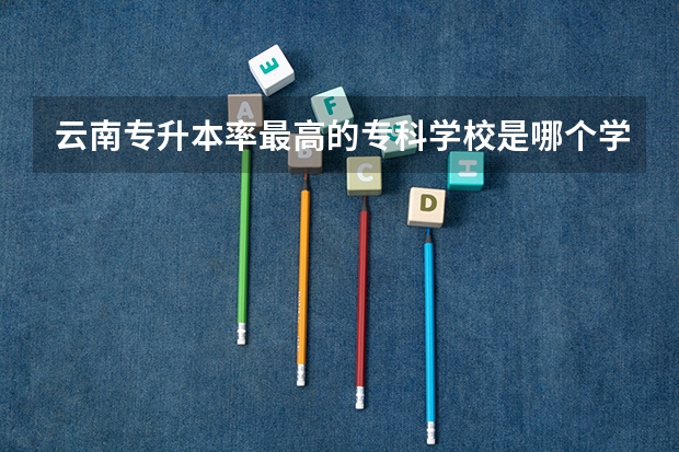 云南专升本率最高的专科学校是哪个学校？