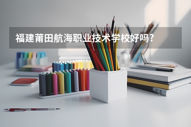 福建莆田航海职业技术学校好吗?
