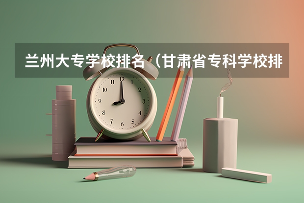 兰州大专学校排名（甘肃省专科学校排名榜及分数线）