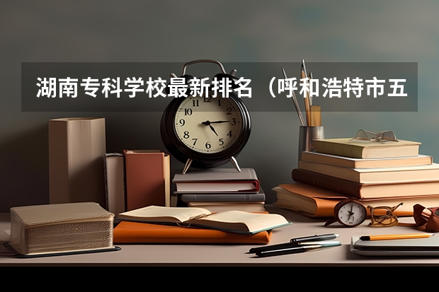 湖南专科学校最新排名（呼和浩特市五年制高职院校代号和专业代号）