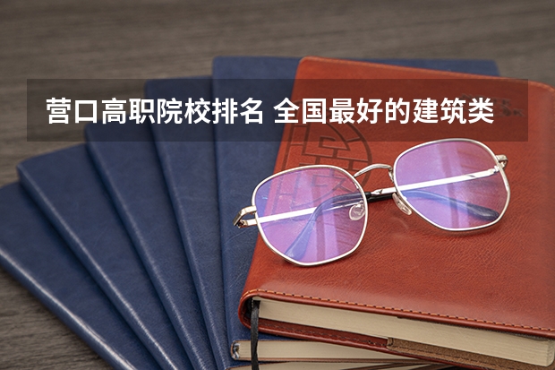 营口高职院校排名 全国最好的建筑类专科有那些院校?