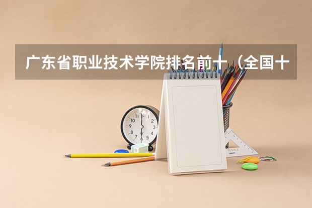 广东省职业技术学院排名前十（全国十大就业率最佳高职院校）