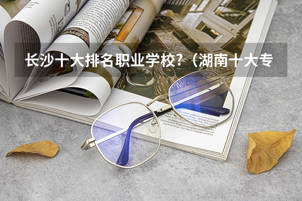 长沙十大排名职业学校?（湖南十大专科学校）