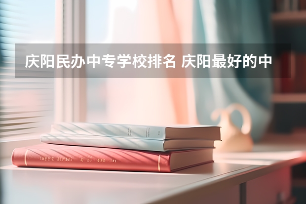 庆阳民办中专学校排名 庆阳最好的中专学校有哪些 重点中专学校名单公布