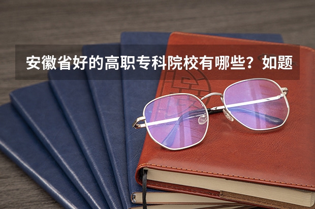安徽省好的高职专科院校有哪些？如题 谢谢了