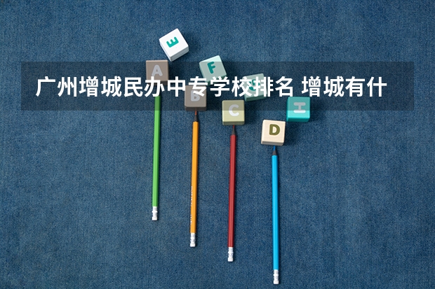 广州增城民办中专学校排名 增城有什么好的民办学校？