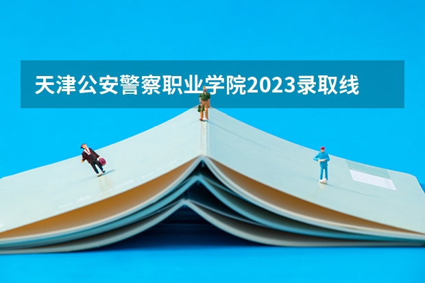 天津公安警察职业学院2023录取线是多少