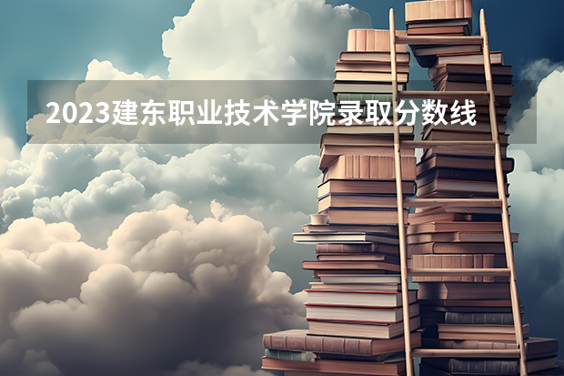 2023建东职业技术学院录取分数线 历年建东职业技术学院录取分数线