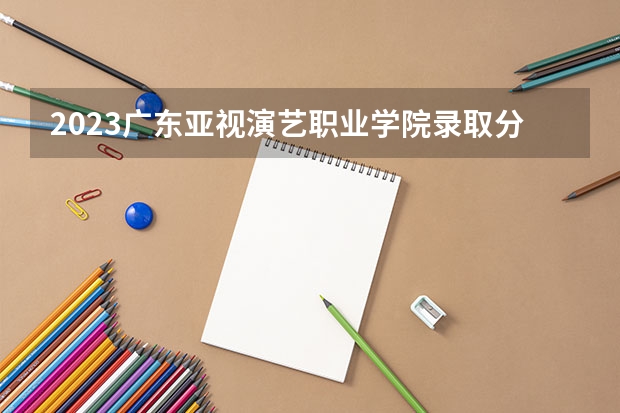2023广东亚视演艺职业学院录取分数线 历年广东亚视演艺职业学院录取分数线