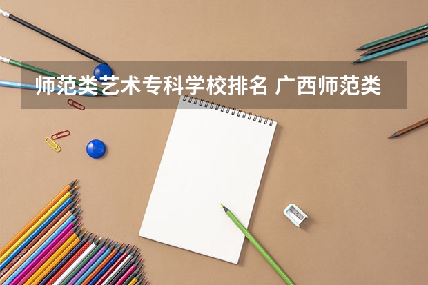 师范类艺术专科学校排名 广西师范类大专院校排名