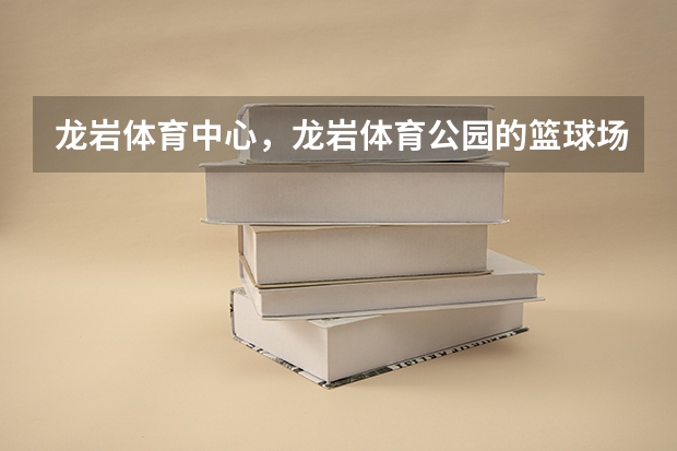 龙岩体育中心，龙岩体育公园的篮球场怎么走，篮球水平